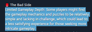 有限的游戏深度：一些玩家可能会觉得游戏机制和谜题相对简单且缺乏挑战性，这可能会导致那些寻求更复杂游戏玩法的人获得不太令人满意的体验。