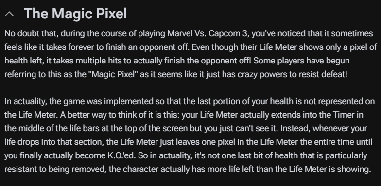  毫无疑问，在玩《Marvel Vs. Capcom 3》的过程中，你一定注意到有时感觉击败对手似乎需要花费很长时间。即使他们的生命值显示只剩下一个像素的健康值，实际上仍需要多次攻击才能最终击败对手！一些玩家开始称这种现象为“魔法像素”，因为它似乎拥有不可思议的力量来抵抗失败！  实际上，游戏设计得使得你生命值的最后部分不会在生命值条上显示。一个更好的理解方式是：你的生命值条实际上延伸到了屏幕顶部生命条中间的计时器中，但你无法看到它。相反，每当你的生命值下降到该区域时，生命值条会一直保留一个像素，直到你最终被击倒。所以实际上，并不是最后一小部分生命值特别难以被移除，而是角色的实际生命值比生命值条显示的要多。 