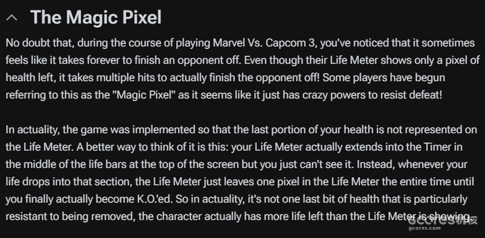 毫无疑问,在玩《Marvel Vs. Capcom 3》的过程中,你一定注意到有时感觉击败对手似乎需要花费很长时间。即使他们的生命值显示只剩下一个像素的健康值,实际上仍需要多次攻击才能最终击败对手!一些玩家开始称这种现象为“魔法像素”,因为它似乎拥有不可思议的力量来抵抗失败! 实际上,游戏设计得使得你生命值的最后部分不会在生命值条上显示。一个更好的理解方式是:你的生命值条实际上延伸到了屏幕顶部生命条中间的计时器中,但你无法看到它。相反,每当你的生命值下降到该区域时,生命值条会一直保留一个像素,直到你最终被击倒。所以实际上,并不是最后一小部分生命值特别难以被移除,而是角色的实际生命值比生命值条显示的要多。